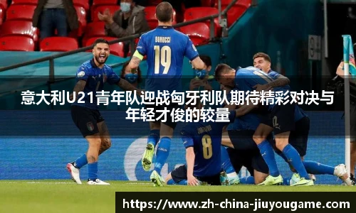 意大利U21青年队迎战匈牙利队期待精彩对决与年轻才俊的较量